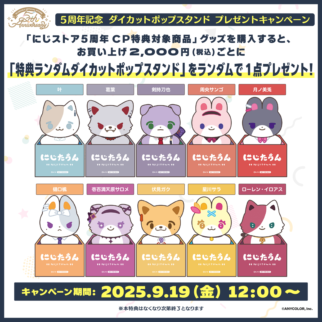 5周年記念 ダイカットポップスタンド プレゼントキャンペーン - 「にじストア5周年CP特典対象商品」グッズを購入すると、 お買い上げ2,000円(税込)ごとに「特典ランダムダイカットポップスタンド」をランダムで1点プレゼント！ / キャンペーン期間：2025.9.19（金） 12:00～ / ※本特典はなくなり次第終了となります