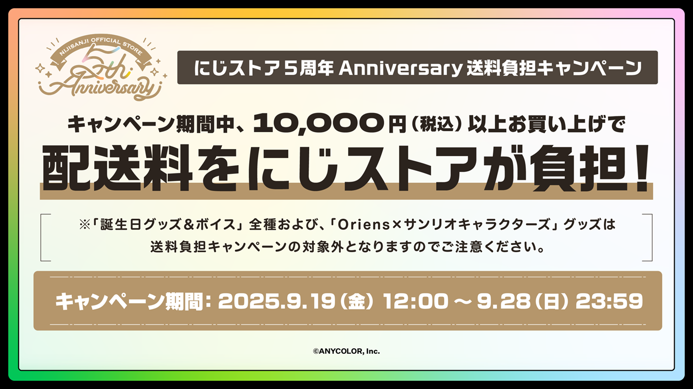 にじストア 5周年 Anniversary 送料負担キャンペーン - キャンペーン期間中、10,000円（税込）以上お買い上げで配送料をにじストアが負担！ / ※「誕生日グッズ＆ボイス」全種および、「Oriens×サンリオキャラクターズ」グッズは送料負担キャンペーンの対象外となりますのでご注意ください。 / キャンペーン期間：2025.9.19（金） 12:00 ～ 9.28（日） 23:59 / 